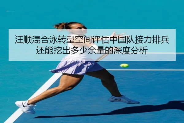 汪顺混合泳转型空间评估中国队接力排兵还能挖出多少余量的深度分析